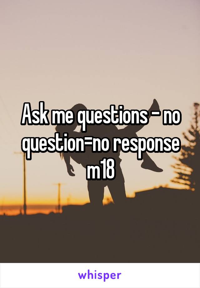 Ask me questions - no question=no response m18