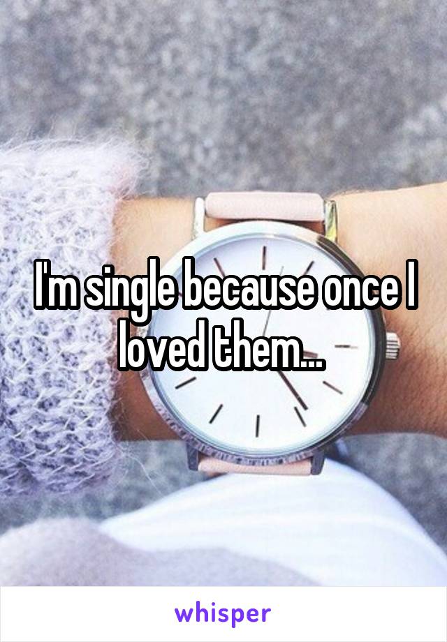 I'm single because once I loved them... 