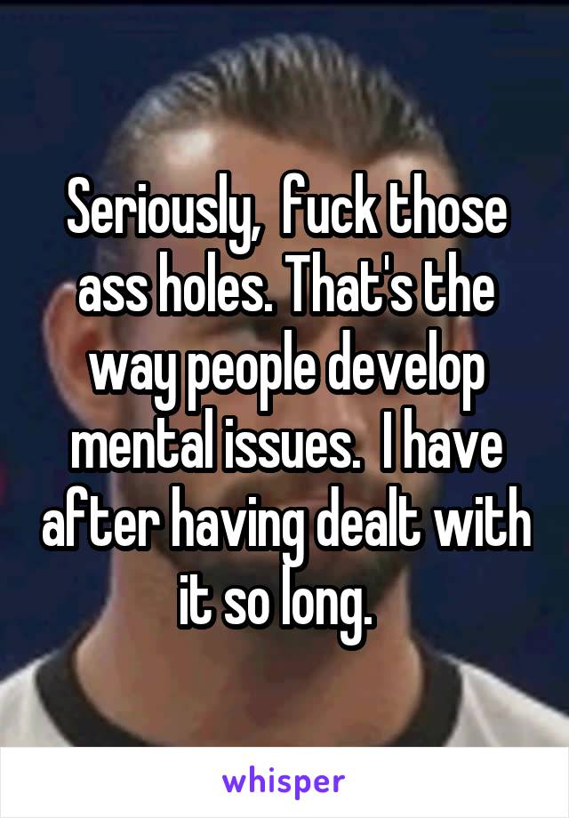 Seriously,  fuck those ass holes. That's the way people develop mental issues.  I have after having dealt with it so long.  
