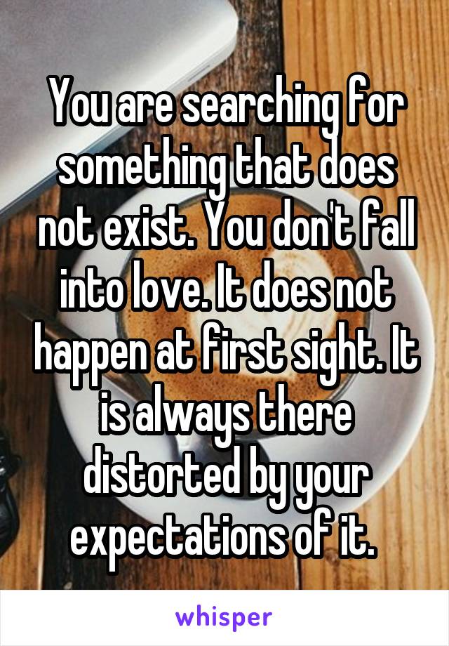 You are searching for something that does not exist. You don't fall into love. It does not happen at first sight. It is always there distorted by your expectations of it. 