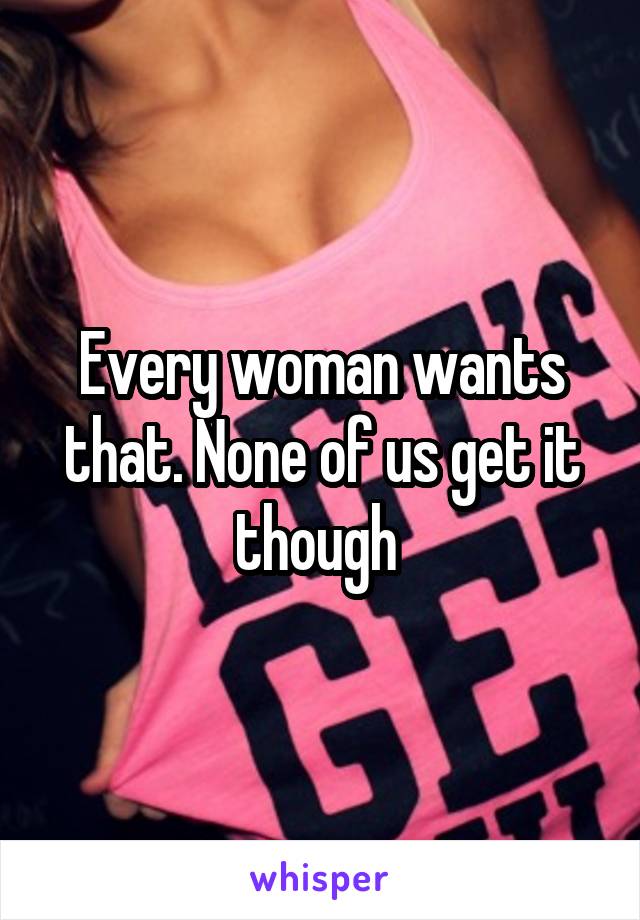 Every woman wants that. None of us get it though 