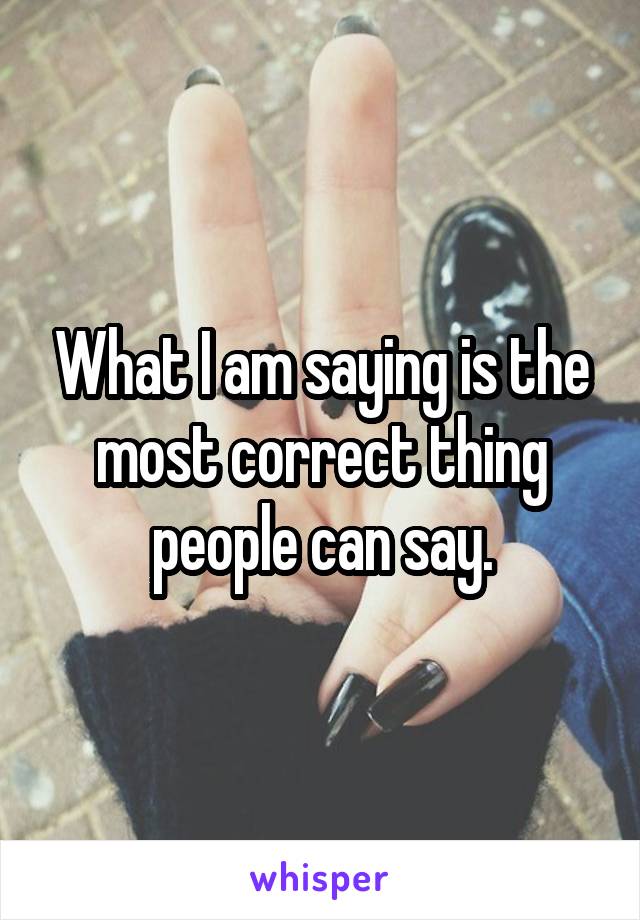 What I am saying is the most correct thing people can say.