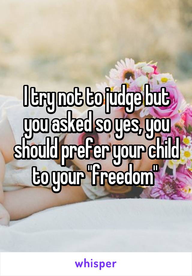 I try not to judge but you asked so yes, you should prefer your child to your "freedom" 