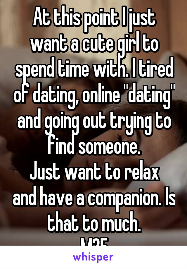 At this point I just want a cute girl to spend time with. I tired of dating, online "dating" and going out trying to find someone.
Just want to relax and have a companion. Is that to much.
M25