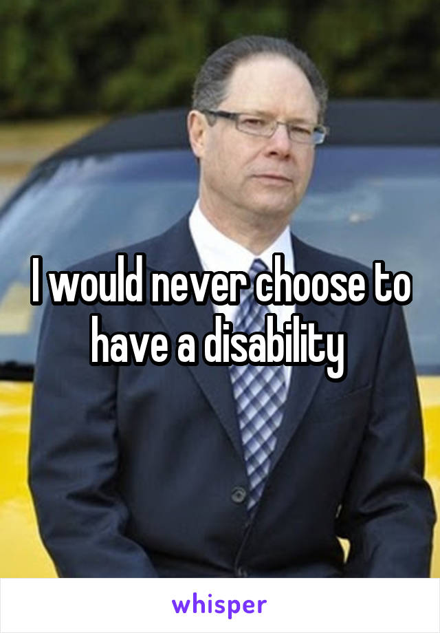 I would never choose to have a disability 