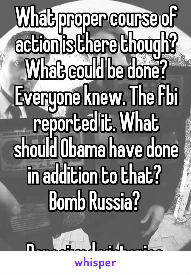  What proper course of action is there though? What could be done? Everyone knew. The fbi reported it. What should Obama have done in addition to that?  Bomb Russia? 

Perceived victories.