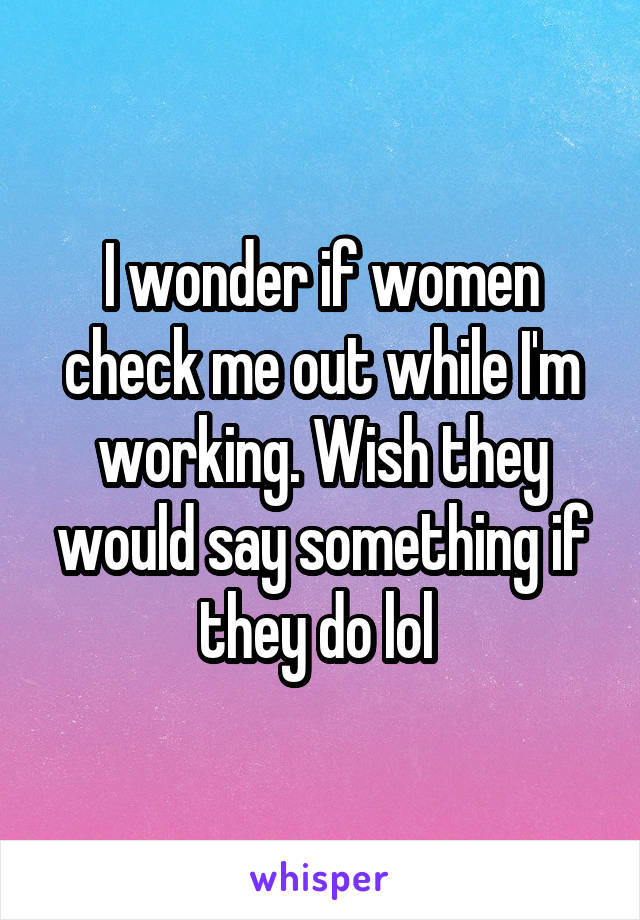 I wonder if women check me out while I'm working. Wish they would say something if they do lol 