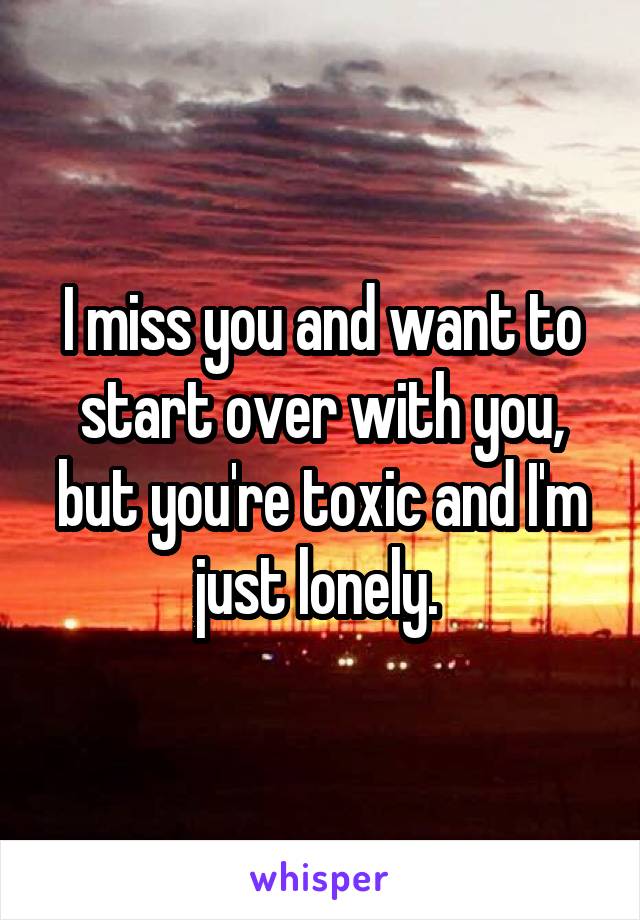 I miss you and want to start over with you, but you're toxic and I'm just lonely. 