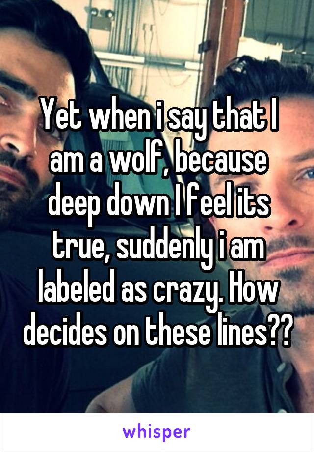 Yet when i say that I am a wolf, because deep down I feel its true, suddenly i am labeled as crazy. How decides on these lines??