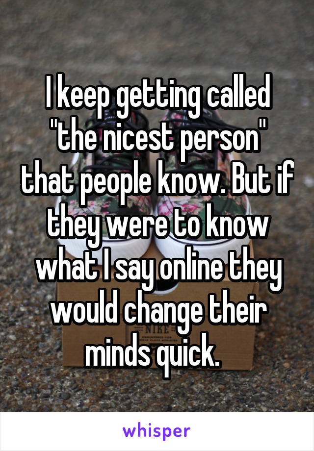 I keep getting called "the nicest person" that people know. But if they were to know what I say online they would change their minds quick.  