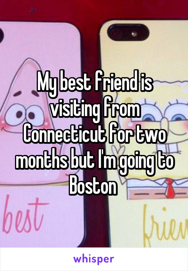 My best friend is visiting from Connecticut for two months but I'm going to Boston 