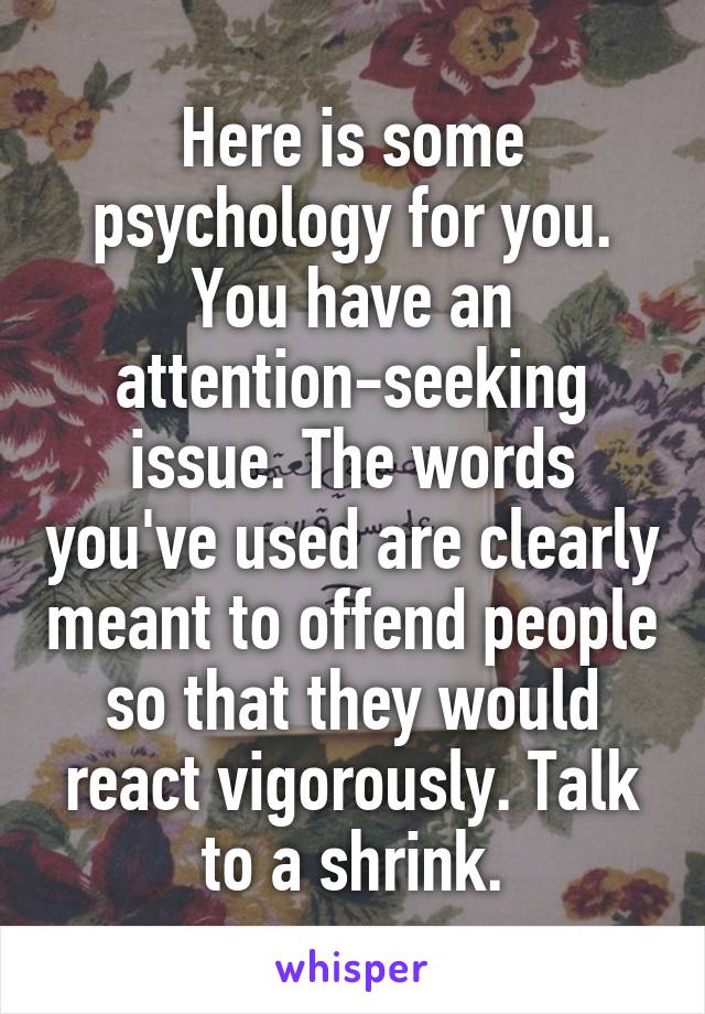 Here is some psychology for you. You have an attention-seeking issue. The words you've used are clearly meant to offend people so that they would react vigorously. Talk to a shrink.