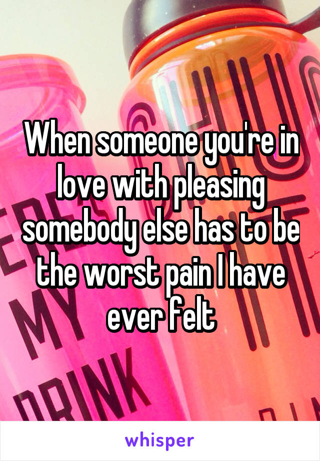 When someone you're in love with pleasing somebody else has to be the worst pain I have ever felt