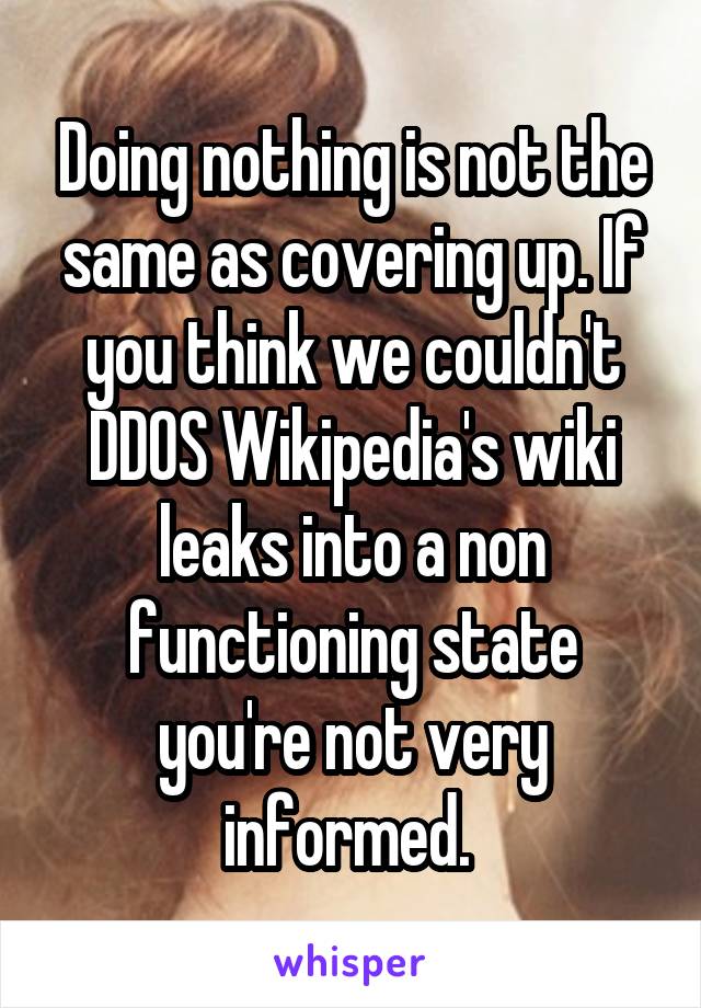 Doing nothing is not the same as covering up. If you think we couldn't DDOS Wikipedia's wiki leaks into a non functioning state you're not very informed. 