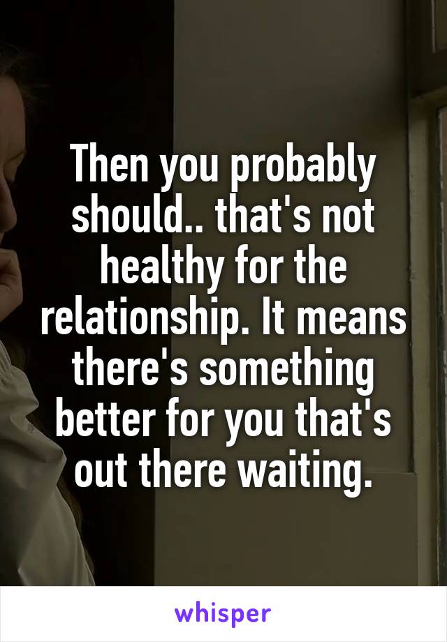 Then you probably should.. that's not healthy for the relationship. It means there's something better for you that's out there waiting.