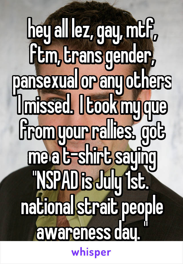 hey all lez, gay, mtf, ftm, trans gender, pansexual or any others I missed.  I took my que from your rallies.  got me a t-shirt saying "NSPAD is July 1st.  national strait people awareness day. "