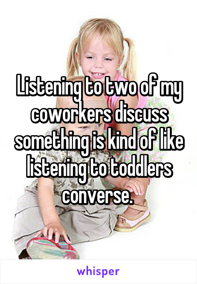 Listening to two of my coworkers discuss something is kind of like listening to toddlers converse. 