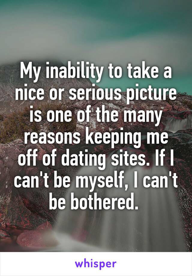 My inability to take a nice or serious picture is one of the many reasons keeping me off of dating sites. If I can't be myself, I can't be bothered. 