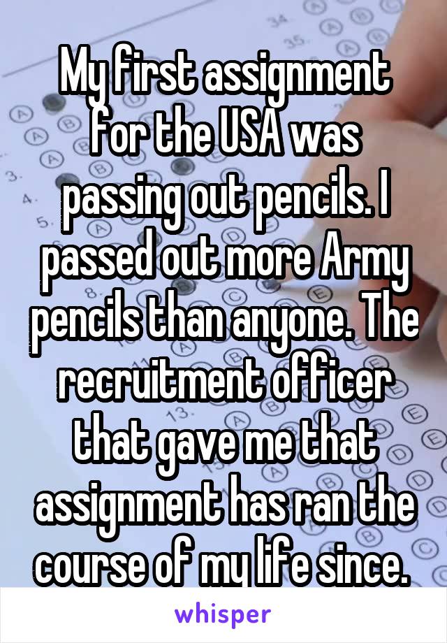 My first assignment for the USA was passing out pencils. I passed out more Army pencils than anyone. The recruitment officer that gave me that assignment has ran the course of my life since. 