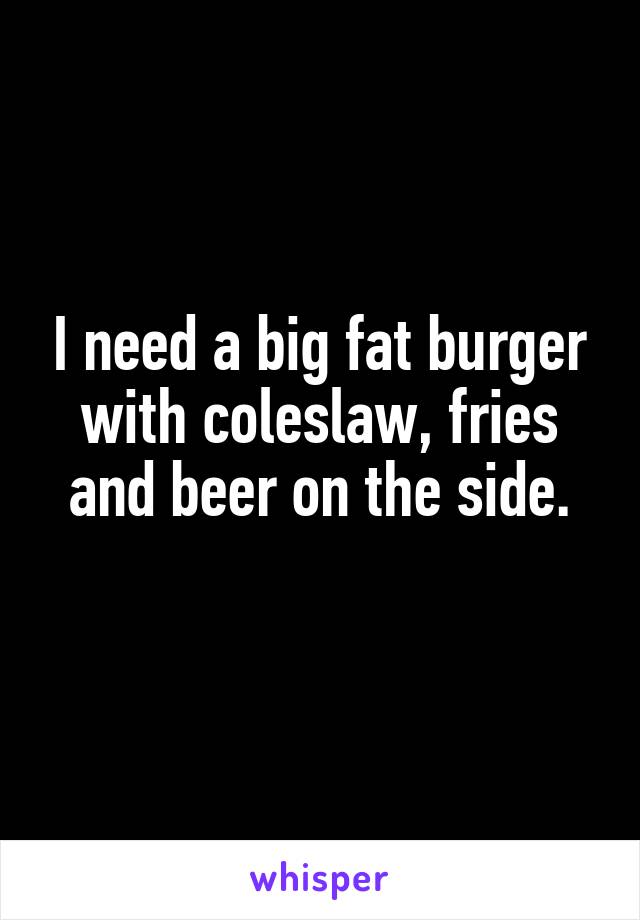 I need a big fat burger with coleslaw, fries and beer on the side.
