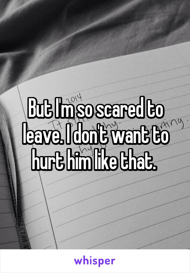 But I'm so scared to leave. I don't want to hurt him like that. 