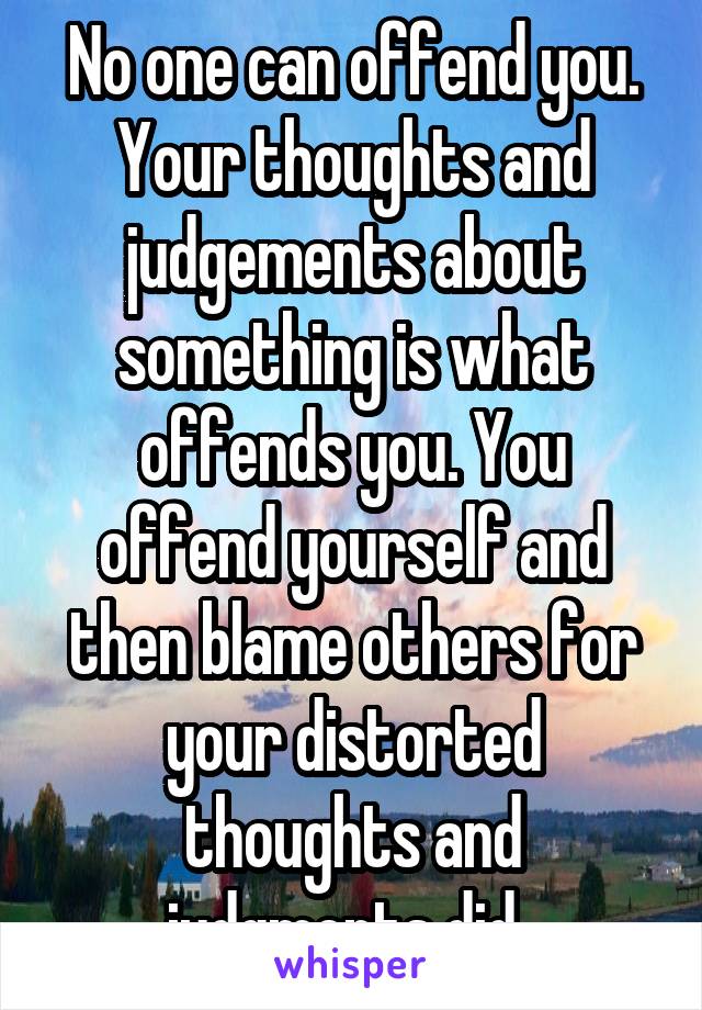 No one can offend you. Your thoughts and judgements about something is what offends you. You offend yourself and then blame others for your distorted thoughts and judgments did. 