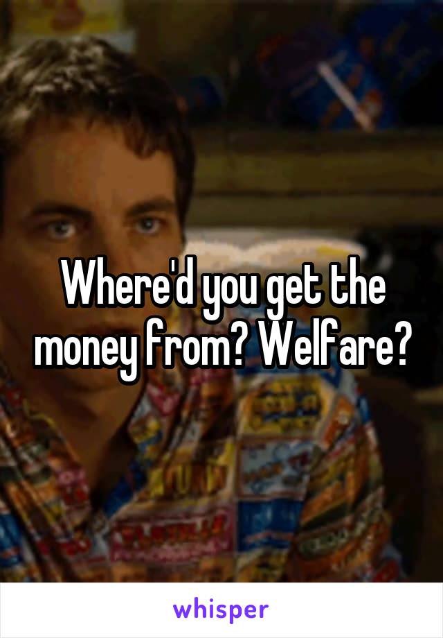 Where'd you get the money from? Welfare?