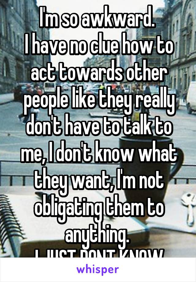 I'm so awkward. 
I have no clue how to act towards other people like they really don't have to talk to me, I don't know what they want, I'm not obligating them to anything. 
I JUST DONT KNOW