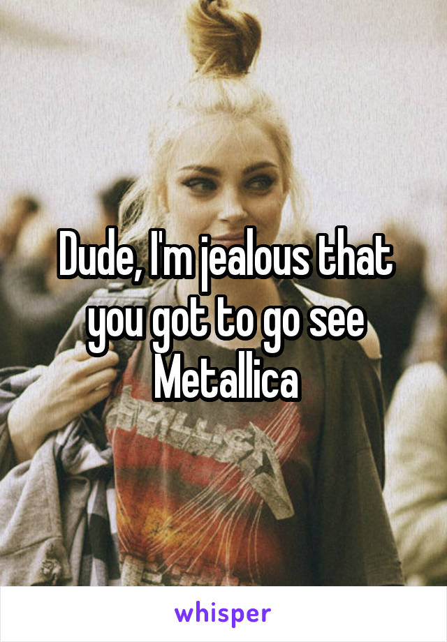 Dude, I'm jealous that you got to go see Metallica