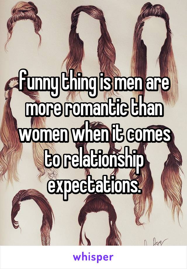 funny thing is men are more romantic than women when it comes to relationship expectations.