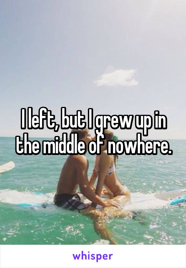 I left, but I grew up in the middle of nowhere.