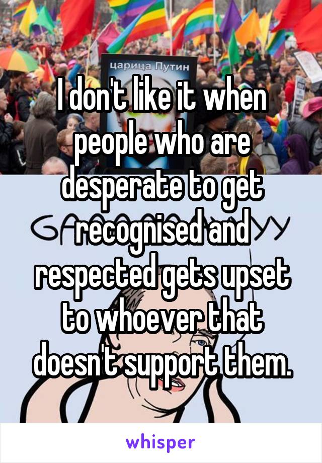 I don't like it when people who are desperate to get recognised and respected gets upset to whoever that doesn't support them.