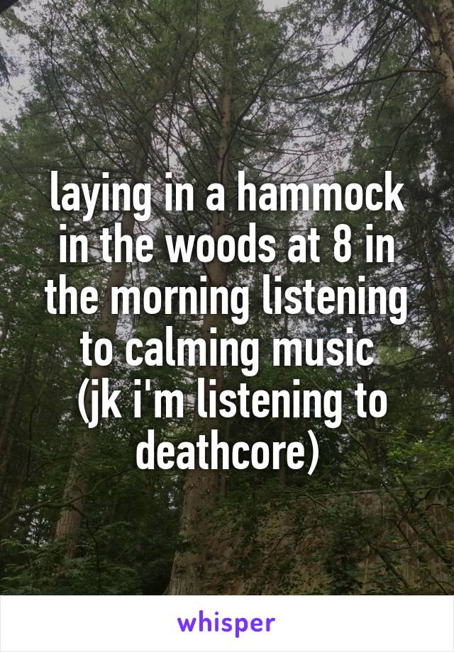 laying in a hammock in the woods at 8 in the morning listening to calming music
 (jk i'm listening to deathcore)