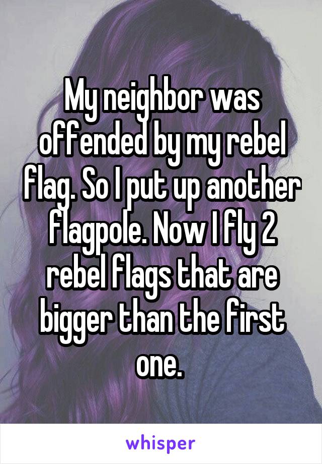 My neighbor was offended by my rebel flag. So I put up another flagpole. Now I fly 2 rebel flags that are bigger than the first one. 