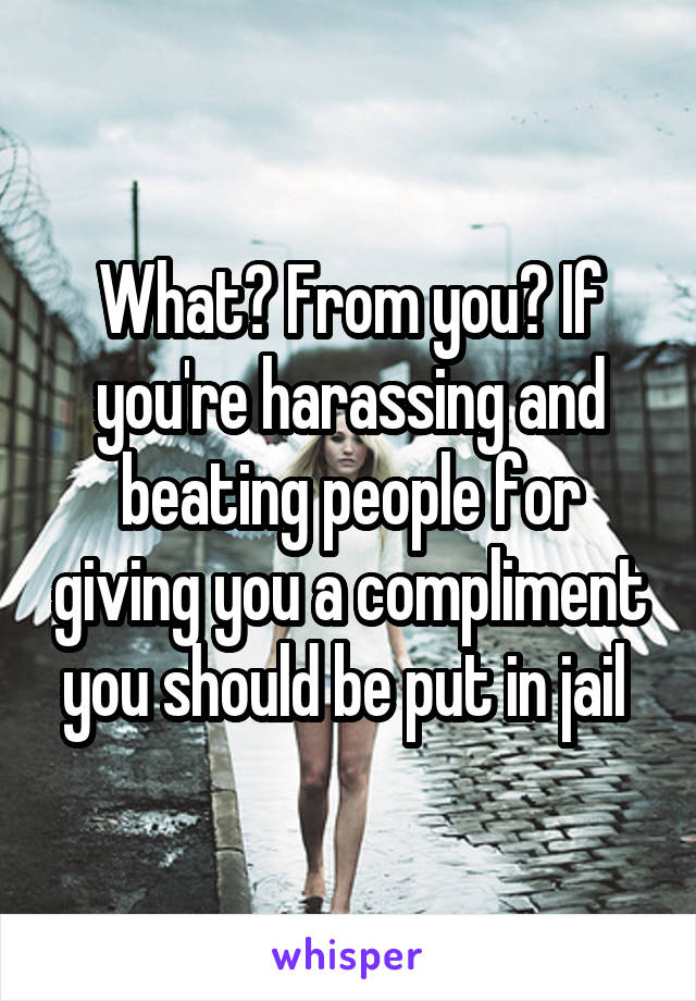 What? From you? If you're harassing and beating people for giving you a compliment you should be put in jail 