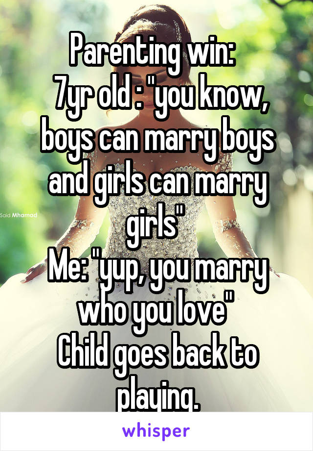  Parenting win:  
 7yr old : "you know, boys can marry boys and girls can marry girls" 
Me: "yup, you marry who you love" 
Child goes back to playing.