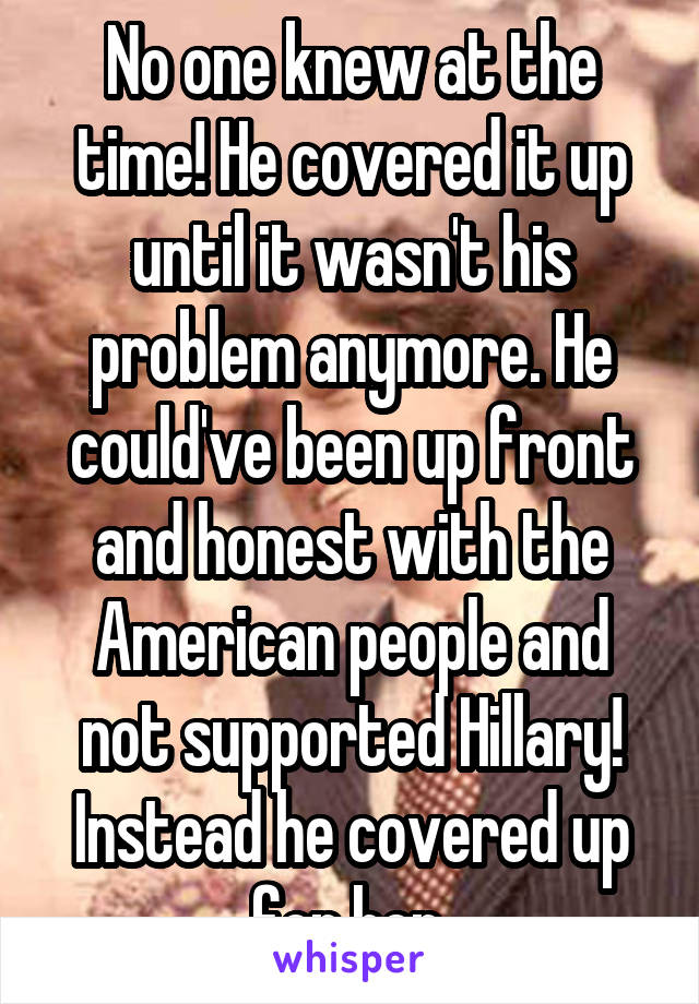 No one knew at the time! He covered it up until it wasn't his problem anymore. He could've been up front and honest with the American people and not supported Hillary! Instead he covered up for her 