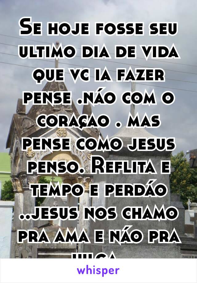 Se hoje fosse seu ultimo dia de vida que vc ia fazer pense .náo com o coraçao . mas pense como jesus penso. Reflita e tempo e perdáo ..jesus nos chamo pra ama e náo pra julga..