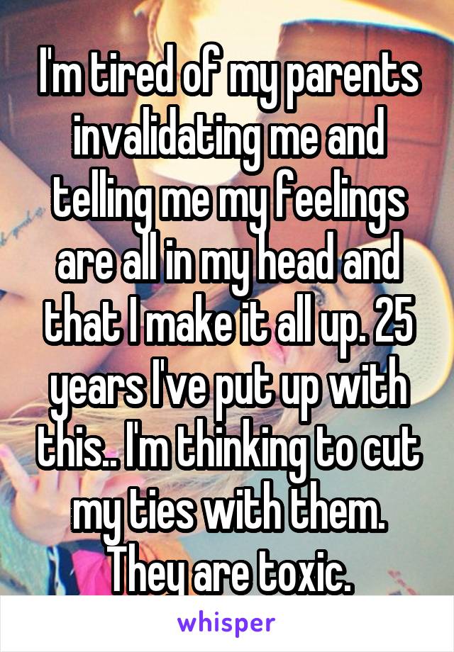 I'm tired of my parents invalidating me and telling me my feelings are all in my head and that I make it all up. 25 years I've put up with this.. I'm thinking to cut my ties with them. They are toxic.