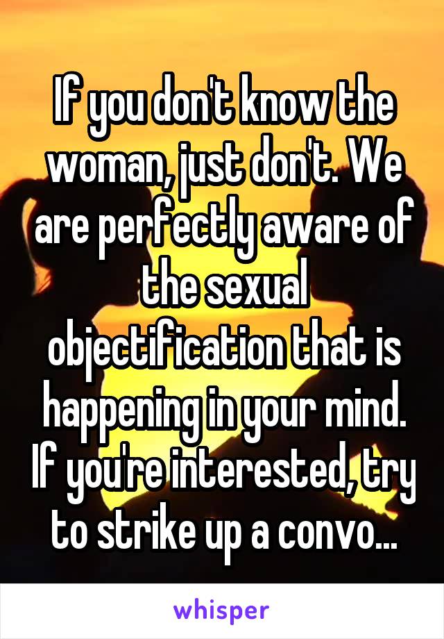  If you don't know the woman, just don't. We are perfectly aware of the sexual objectification that is happening in your mind. If you're interested, try to strike up a convo...