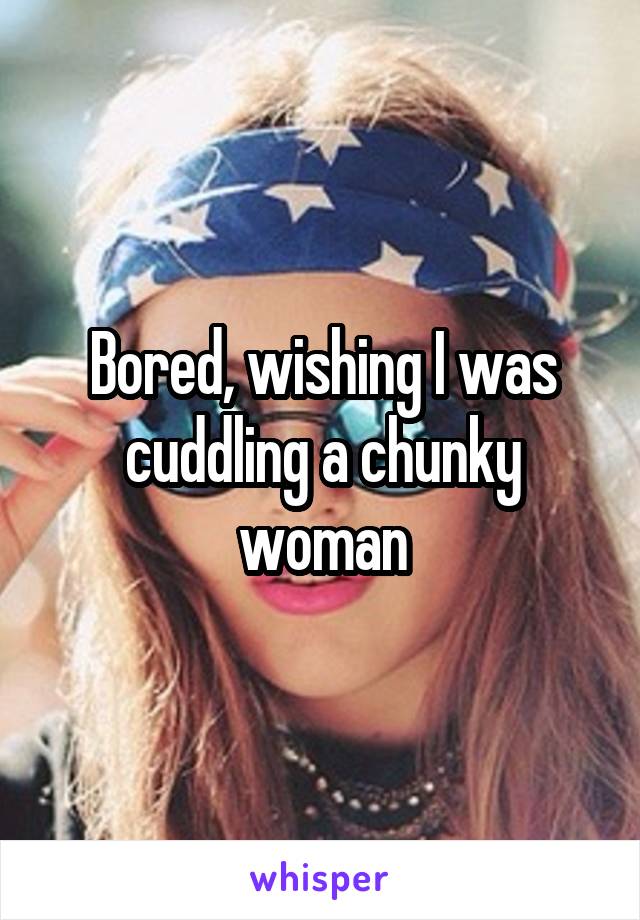 Bored, wishing I was cuddling a chunky woman