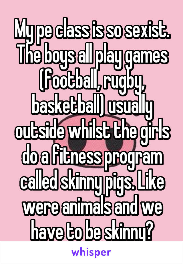 My pe class is so sexist. The boys all play games (football, rugby, basketball) usually outside whilst the girls do a fitness program called skinny pigs. Like were animals and we have to be skinny?