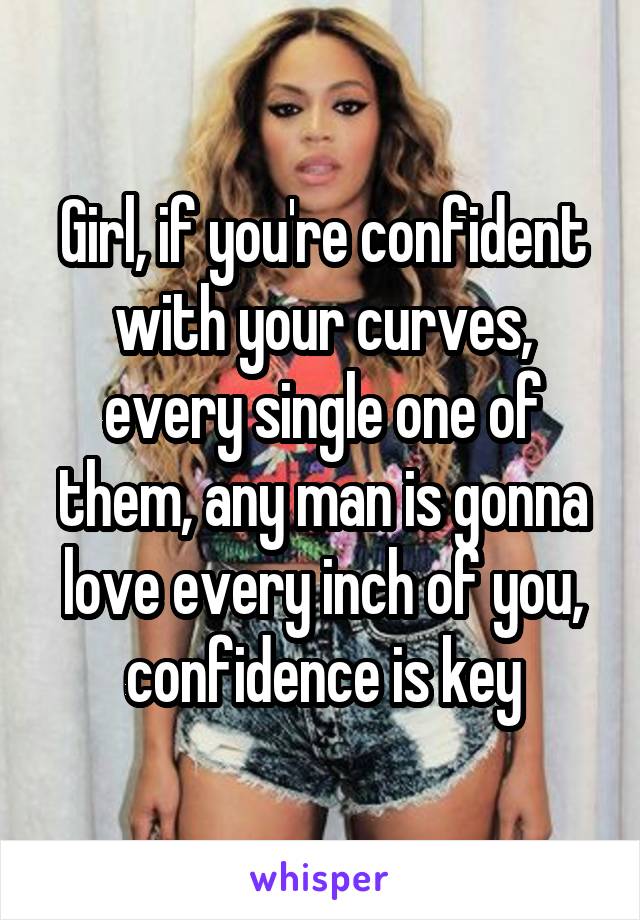 Girl, if you're confident with your curves, every single one of them, any man is gonna love every inch of you, confidence is key