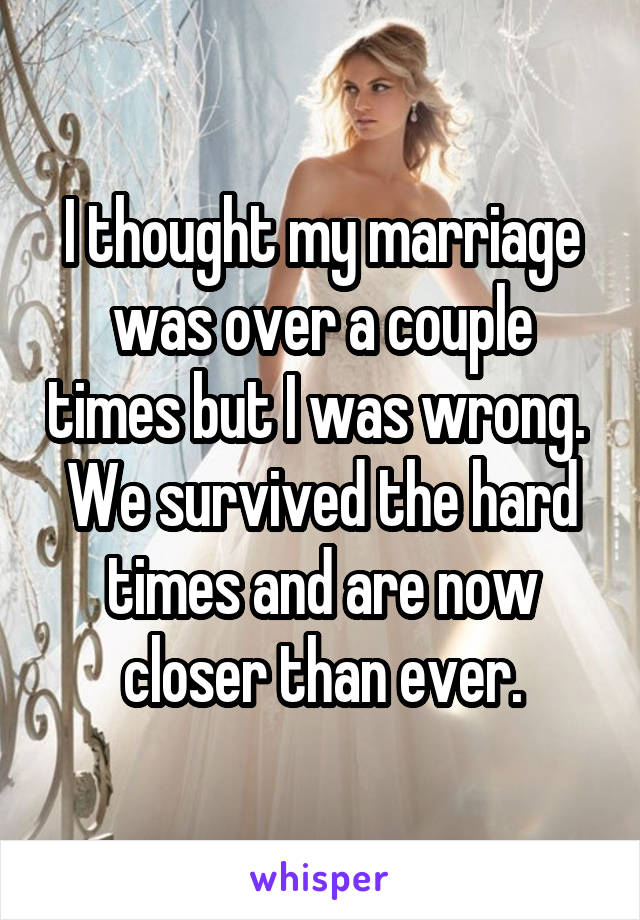 I thought my marriage was over a couple times but I was wrong.  We survived the hard times and are now closer than ever.