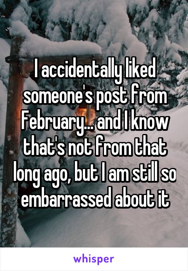 I accidentally liked someone's post from February... and I know that's not from that long ago, but I am still so embarrassed about it