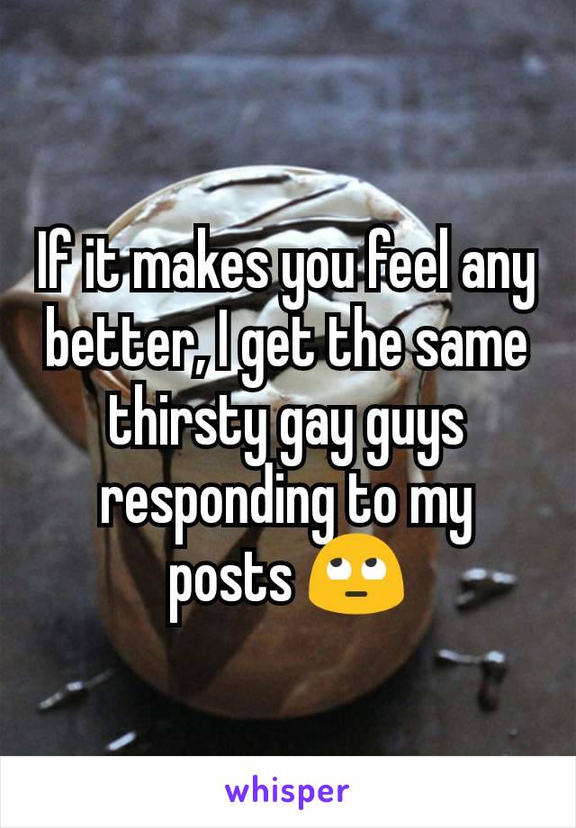 If it makes you feel any better, I get the same thirsty gay guys responding to my posts 🙄