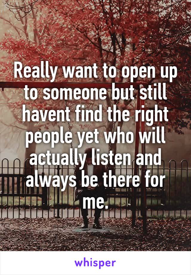 Really want to open up to someone but still havent find the right people yet who will actually listen and always be there for me.