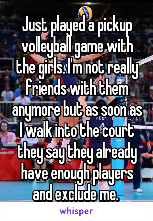 Just played a pickup volleyball game with the girls. I'm not really friends with them anymore but as soon as I walk into the court they say they already have enough players and exclude me. 