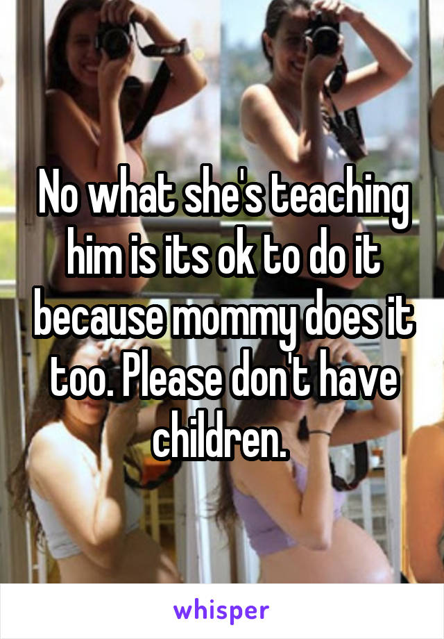 No what she's teaching him is its ok to do it because mommy does it too. Please don't have children. 