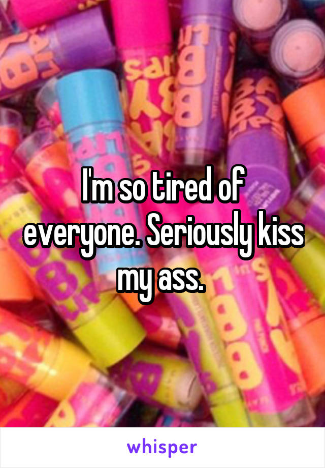 I'm so tired of everyone. Seriously kiss my ass. 